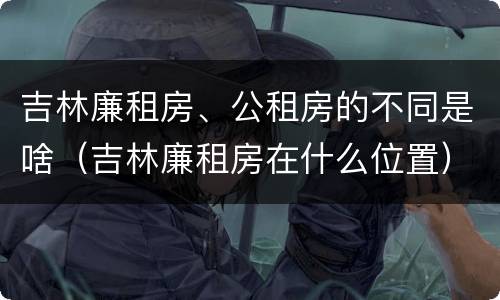 吉林廉租房、公租房的不同是啥（吉林廉租房在什么位置）