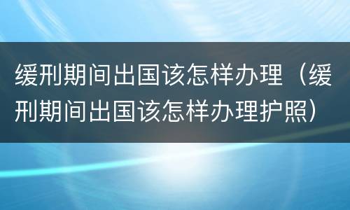 缓刑期间出国该怎样办理（缓刑期间出国该怎样办理护照）