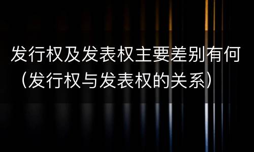 发行权及发表权主要差别有何（发行权与发表权的关系）