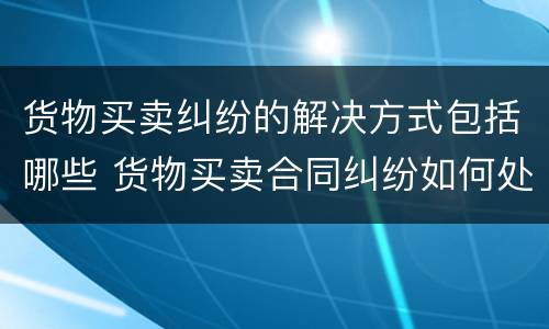 货物买卖纠纷的解决方式包括哪些 货物买卖合同纠纷如何处理