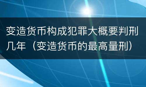 变造货币构成犯罪大概要判刑几年（变造货币的最高量刑）