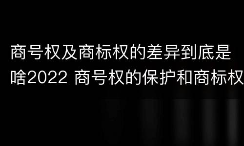 商号权及商标权的差异到底是啥2022 商号权的保护和商标权的保护一样是全国性范围的