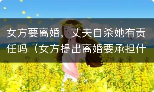 女方要离婚，丈夫自杀她有责任吗（女方提出离婚要承担什么责任）