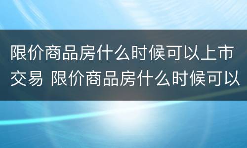 限价商品房什么时候可以上市交易 限价商品房什么时候可以过户