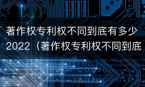 著作权专利权不同到底有多少2022（著作权专利权不同到底有多少2022年的）