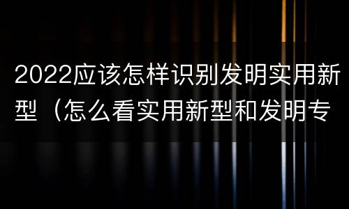 2022应该怎样识别发明实用新型（怎么看实用新型和发明专利）