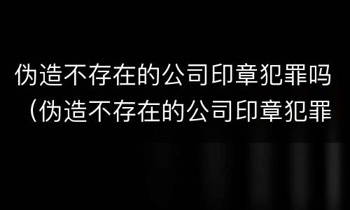 伪造不存在的公司印章犯罪吗（伪造不存在的公司印章犯罪吗判几年）