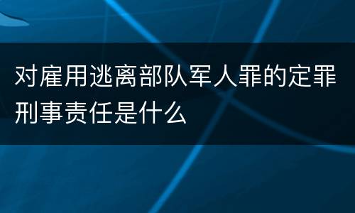 对雇用逃离部队军人罪的定罪刑事责任是什么