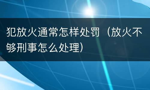 犯放火通常怎样处罚（放火不够刑事怎么处理）