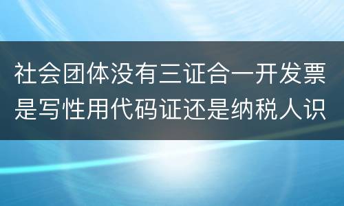 社会团体没有三证合一开发票是写性用代码证还是纳税人识别号