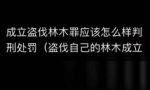 成立盗伐林木罪应该怎么样判刑处罚（盗伐自己的林木成立盗伐林木罪吗）