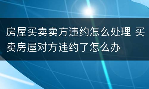 房屋买卖卖方违约怎么处理 买卖房屋对方违约了怎么办