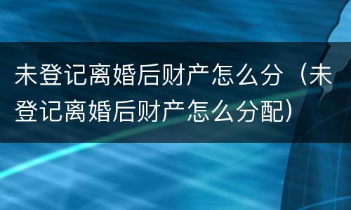 未登记离婚后财产怎么分（未登记离婚后财产怎么分配）