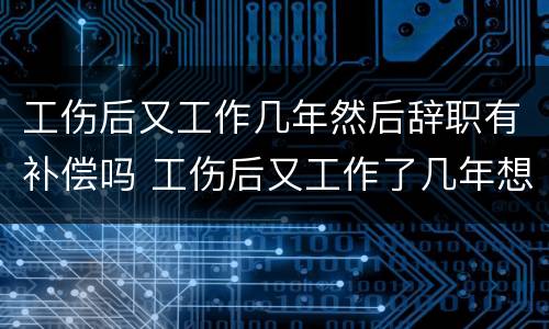 工伤后又工作几年然后辞职有补偿吗 工伤后又工作了几年想辞职还有赔偿吗