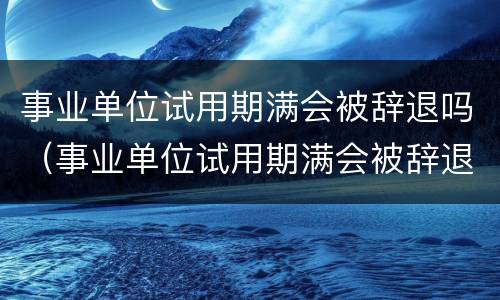 事业单位试用期满会被辞退吗（事业单位试用期满会被辞退吗知乎）