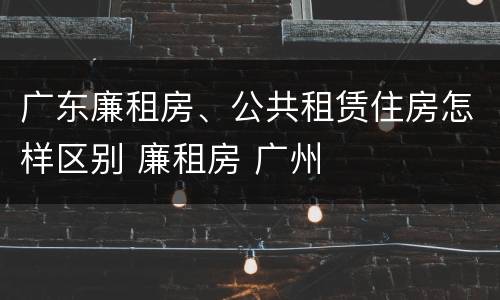 广东廉租房、公共租赁住房怎样区别 廉租房 广州