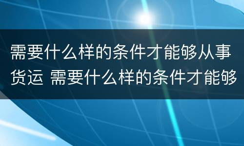 需要什么样的条件才能够从事货运 需要什么样的条件才能够从事货运服务