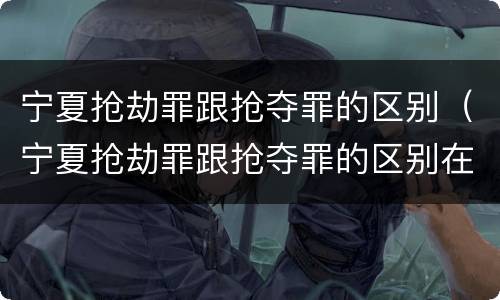 宁夏抢劫罪跟抢夺罪的区别（宁夏抢劫罪跟抢夺罪的区别在哪）