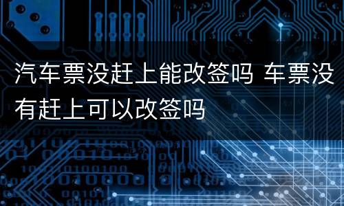 汽车票没赶上能改签吗 车票没有赶上可以改签吗