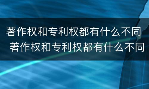 著作权和专利权都有什么不同 著作权和专利权都有什么不同呢