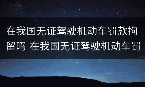 在我国无证驾驶机动车罚款拘留吗 在我国无证驾驶机动车罚款拘留吗怎么处理