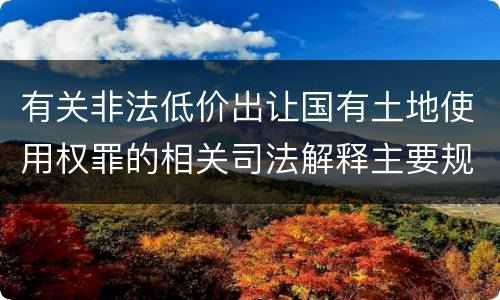 有关非法低价出让国有土地使用权罪的相关司法解释主要规定是什么