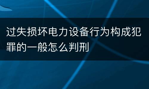 过失损坏电力设备行为构成犯罪的一般怎么判刑