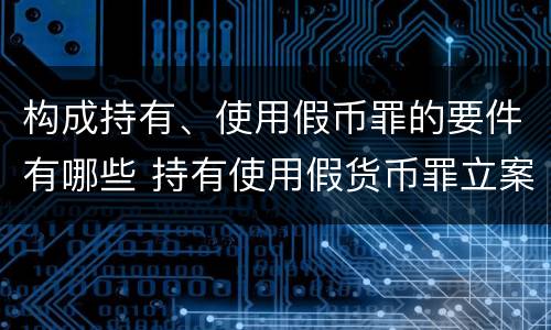 构成持有、使用假币罪的要件有哪些 持有使用假货币罪立案标准