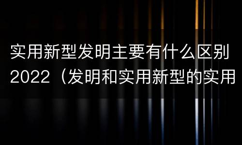 实用新型发明主要有什么区别2022（发明和实用新型的实用性）