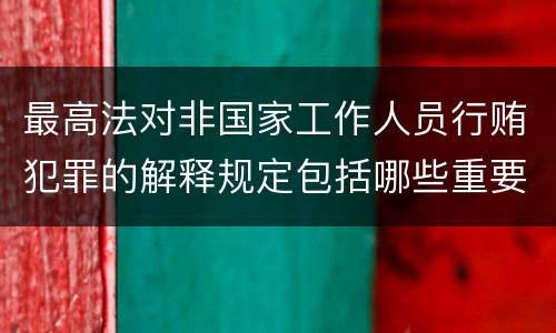 最高法对非国家工作人员行贿犯罪的解释规定包括哪些重要内容