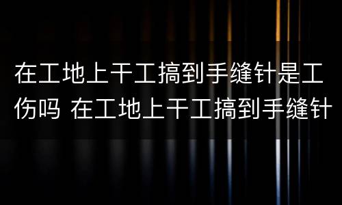 在工地上干工搞到手缝针是工伤吗 在工地上干工搞到手缝针是工伤吗还是工伤