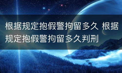 根据规定抱假警拘留多久 根据规定抱假警拘留多久判刑