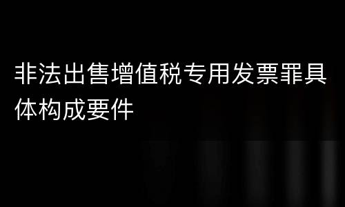 非法出售增值税专用发票罪具体构成要件