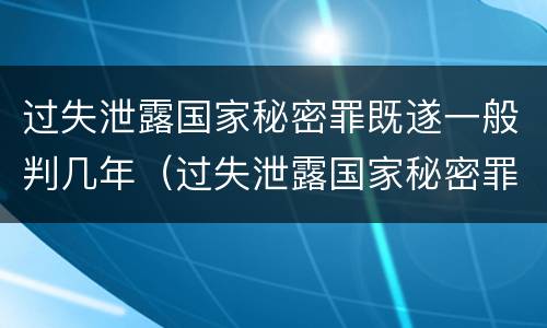 过失泄露国家秘密罪既遂一般判几年（过失泄露国家秘密罪的立案标准是）