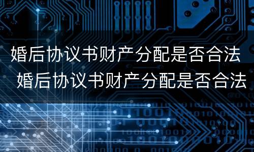婚后协议书财产分配是否合法 婚后协议书财产分配是否合法的